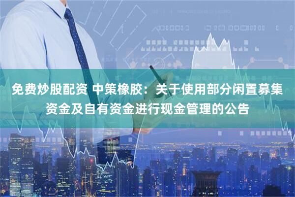 免费炒股配资 中策橡胶：关于使用部分闲置募集资金及自有资金进行现金管理的公告