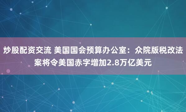炒股配资交流 美国国会预算办公室：众院版税改法案将令美国赤字增加2.8万亿美元