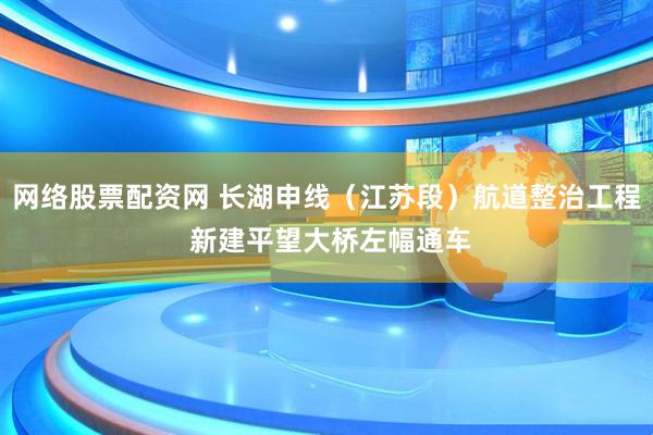 网络股票配资网 长湖申线（江苏段）航道整治工程 新建平望大桥左幅通车