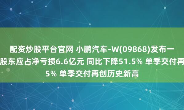 配资炒股平台官网 小鹏汽车-W(09868)发布一季度业绩，股东应占净亏损6.6亿元 同比下降51.5% 单季交付再创历史新高