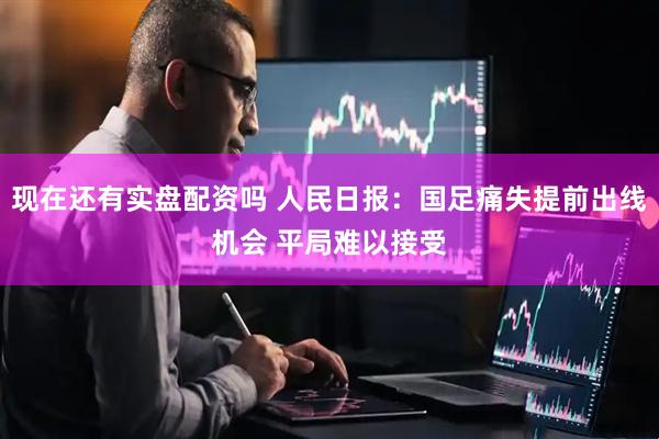 现在还有实盘配资吗 人民日报：国足痛失提前出线机会 平局难以接受