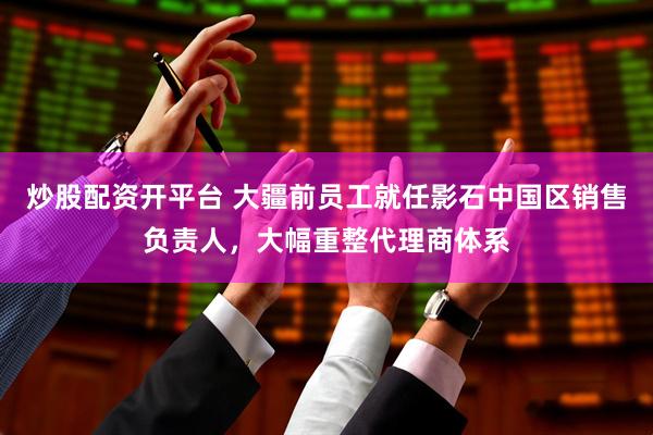 炒股配资开平台 大疆前员工就任影石中国区销售负责人，大幅重整代理商体系