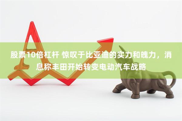 股票10倍杠杆 惊叹于比亚迪的实力和魄力，消息称丰田开始转变电动汽车战略