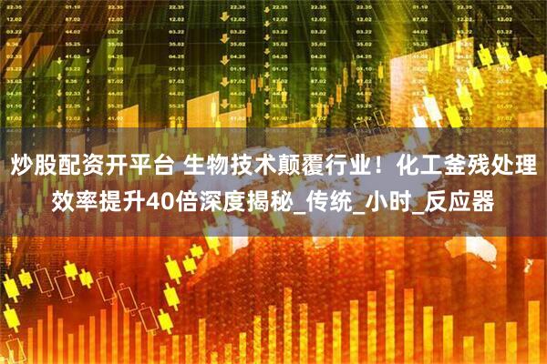 炒股配资开平台 生物技术颠覆行业！化工釜残处理效率提升40倍深度揭秘_传统_小时_反应器