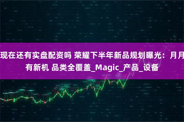 现在还有实盘配资吗 荣耀下半年新品规划曝光：月月有新机 品类全覆盖_Magic_产品_设备