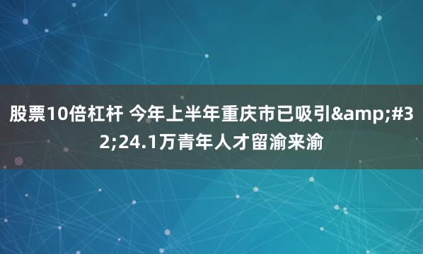 股票10倍杠杆 今年上半年重庆市已吸引&#32;24.1万青年人才留渝来渝