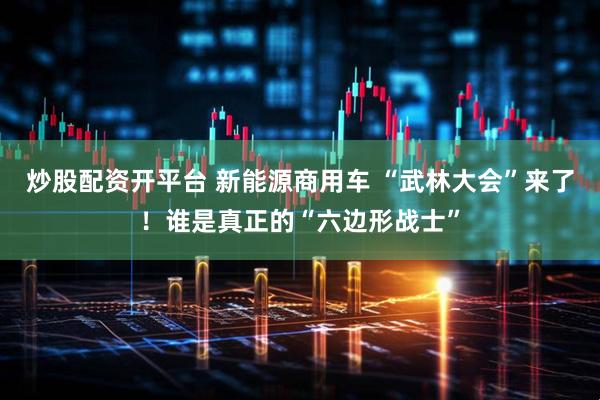 炒股配资开平台 新能源商用车 “武林大会”来了！谁是真正的“六边形战士”