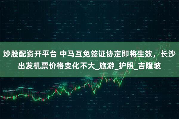 炒股配资开平台 中马互免签证协定即将生效，长沙出发机票价格变化不大_旅游_护照_吉隆坡