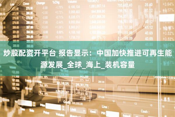 炒股配资开平台 报告显示：中国加快推进可再生能源发展_全球_海上_装机容量