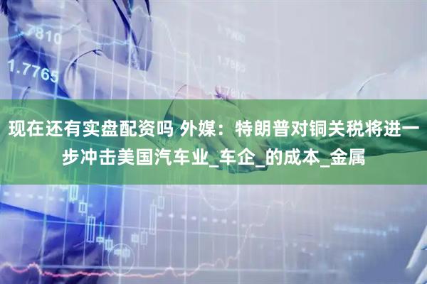 现在还有实盘配资吗 外媒：特朗普对铜关税将进一步冲击美国汽车业_车企_的成本_金属