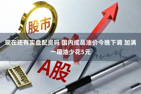 现在还有实盘配资吗 国内成品油价今晚下调 加满一箱油少花5元
