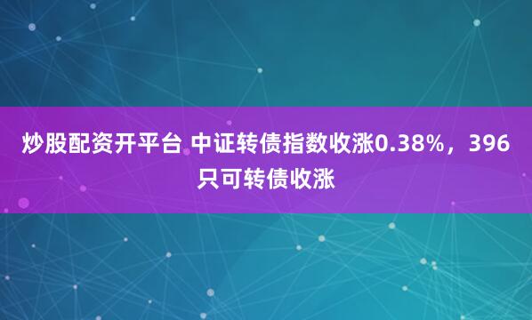 炒股配资开平台 中证转债指数收涨0.38%，396只可转债收涨