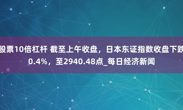 股票10倍杠杆 截至上午收盘，日本东证指数收盘下跌0.4%，至2940.48点_每日经济新闻