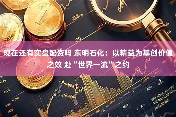 现在还有实盘配资吗 东明石化：以精益为基创价值之效 赴“世界一流”之约