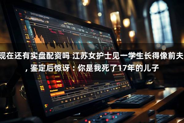 现在还有实盘配资吗 江苏女护士见一学生长得像前夫 , 鉴定后惊讶 : 你是我死了17年的儿子