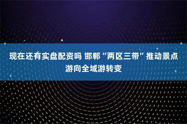 现在还有实盘配资吗 邯郸“两区三带”推动景点游向全域游转变