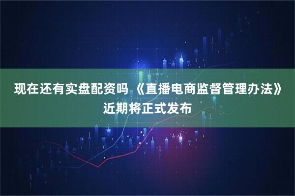 现在还有实盘配资吗 《直播电商监督管理办法》近期将正式发布