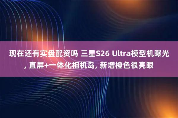 现在还有实盘配资吗 三星S26 Ultra模型机曝光, 直屏+一体化相机岛, 新增橙色很亮眼