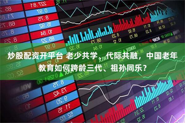 炒股配资开平台 老少共学、代际共融，中国老年教育如何跨龄三代、祖孙同乐？