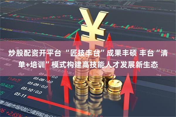 炒股配资开平台 “匠技丰台”成果丰硕 丰台“清单+培训”模式构建高技能人才发展新生态