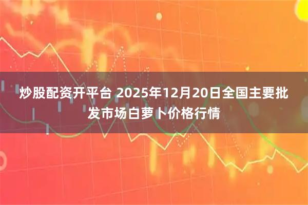 炒股配资开平台 2025年12月20日全国主要批发市场白萝卜价格行情