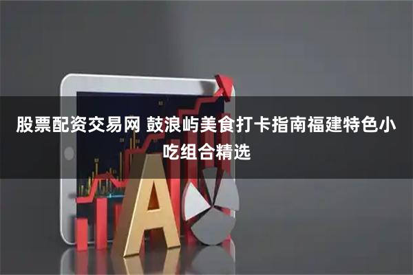 股票配资交易网 鼓浪屿美食打卡指南福建特色小吃组合精选