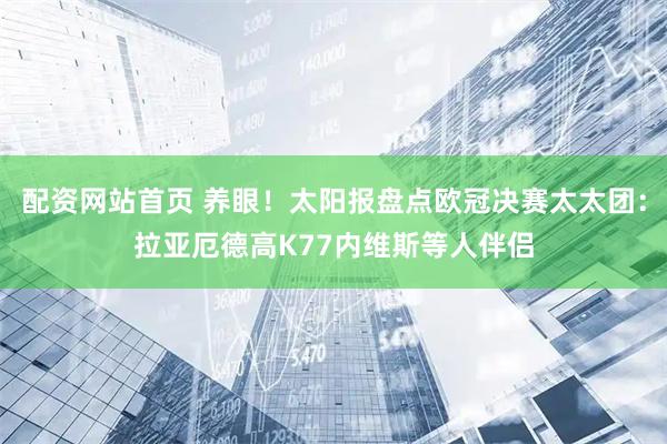 配资网站首页 养眼！太阳报盘点欧冠决赛太太团：拉亚厄德高K77内维斯等人伴侣