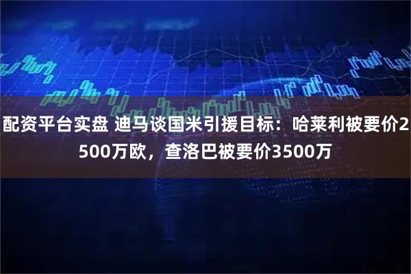 配资平台实盘 迪马谈国米引援目标：哈莱利被要价2500万欧，查洛巴被要价3500万