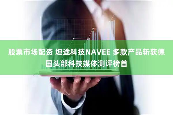 股票市场配资 坦途科技NAVEE 多款产品斩获德国头部科技媒体测评榜首