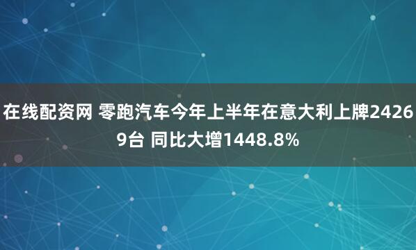 在线配资网 零跑汽车今年上半年在意大利上牌24269台 同比大增1448.8%