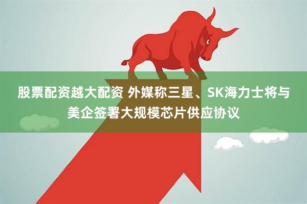 股票配资越大配资 外媒称三星、SK海力士将与美企签署大规模芯片供应协议