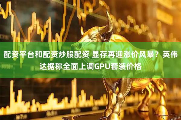 配资平台和配资炒股配资 显存再迎涨价风暴？英伟达据称全面上调GPU套装价格