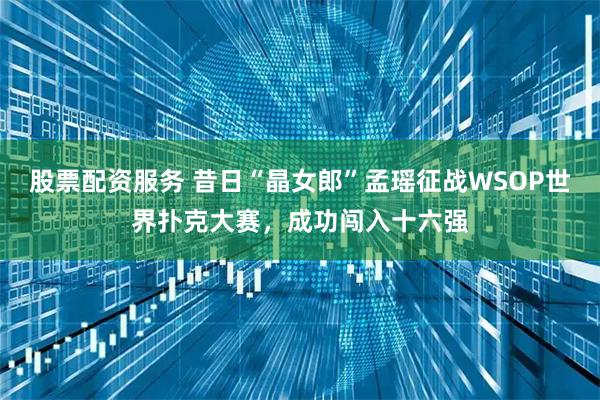 股票配资服务 昔日“晶女郎”孟瑶征战WSOP世界扑克大赛，成功闯入十六强