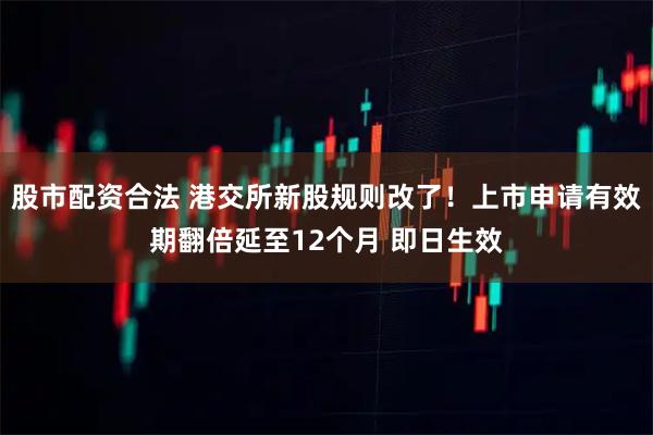 股市配资合法 港交所新股规则改了！上市申请有效期翻倍延至12个月 即日生效