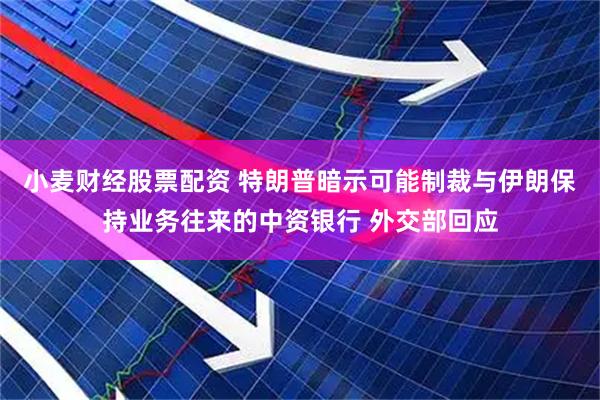 小麦财经股票配资 特朗普暗示可能制裁与伊朗保持业务往来的中资银行 外交部回应