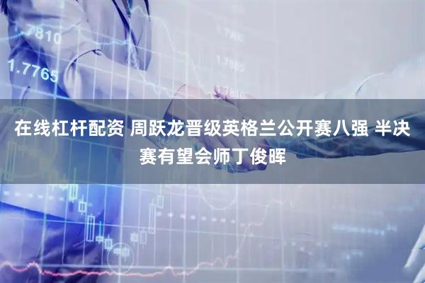 在线杠杆配资 周跃龙晋级英格兰公开赛八强 半决赛有望会师丁俊晖