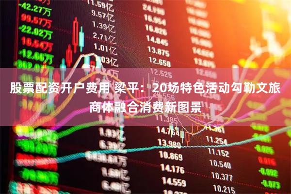 股票配资开户费用 梁平：20场特色活动勾勒文旅商体融合消费新图景