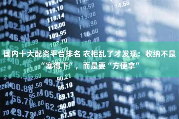 国内十大配资平台排名 衣柜乱了才发现：收纳不是“塞得下”，而是要“方便拿”