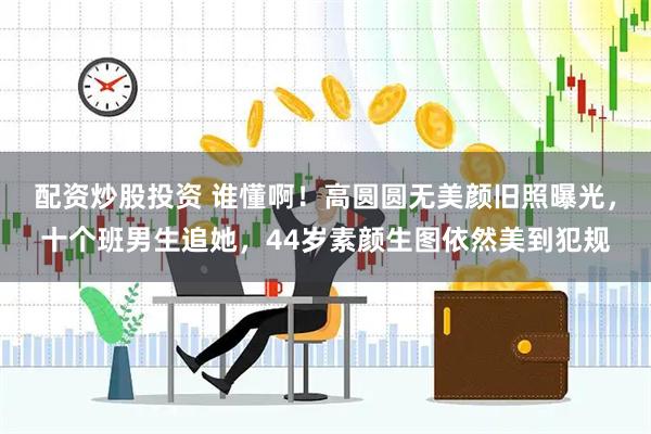 配资炒股投资 谁懂啊！高圆圆无美颜旧照曝光，十个班男生追她，44岁素颜生图依然美到犯规