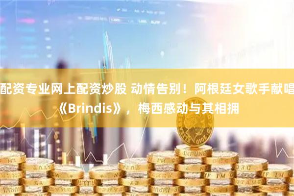 配资专业网上配资炒股 动情告别！阿根廷女歌手献唱《Brindis》，梅西感动与其相拥